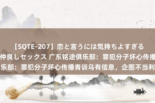 【SQTE-207】恋と言うには気持ちよすぎる。清らかな美少女と甘い仲良しセックス 广东铭途俱乐部：罪犯分子坏心传播青训乌有信息，企图不当利益