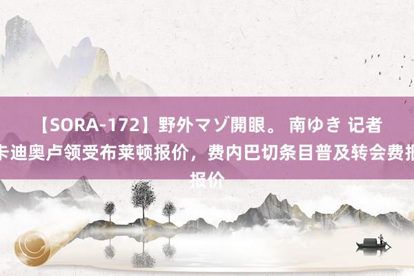 【SORA-172】野外マゾ開眼。 南ゆき 记者：卡迪奥卢领受布莱顿报价，费内巴切条目普及转会费报价