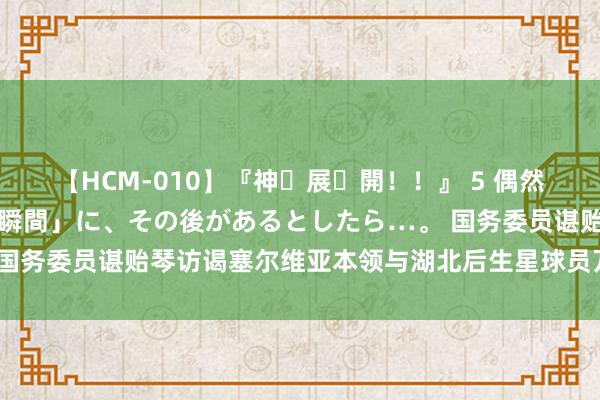 【HCM-010】『神・展・開！！』 5 偶然見かけた「目が奪われる瞬間」に、その後があるとしたら…。 国务委员谌贻琴访谒塞尔维亚本领与湖北后生星球员万项亲切交谈