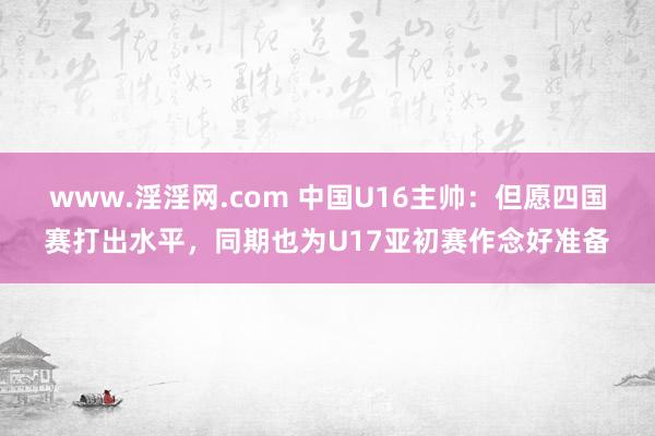 www.淫淫网.com 中国U16主帅：但愿四国赛打出水平，同期也为U17亚初赛作念好准备