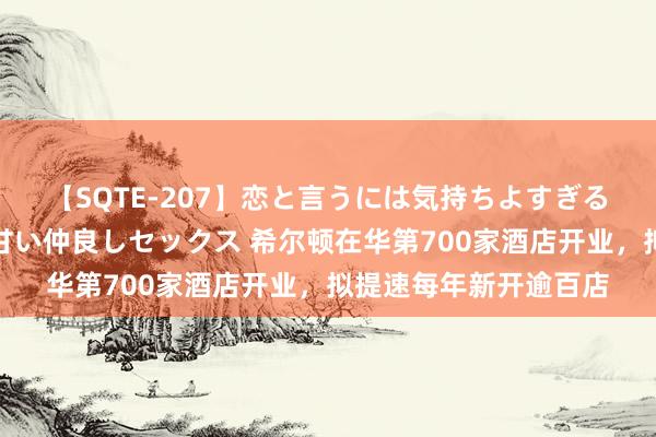 【SQTE-207】恋と言うには気持ちよすぎる。清らかな美少女と甘い仲良しセックス 希尔顿在华第700家酒店开业，拟提速每年新开逾百店