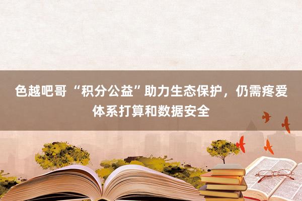 色越吧哥 “积分公益”助力生态保护，仍需疼爱体系打算和数据安全