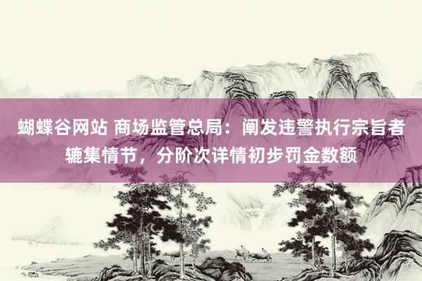 蝴蝶谷网站 商场监管总局：阐发违警执行宗旨者辘集情节，分阶次详情初步罚金数额