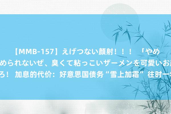 【MMB-157】えげつない顔射！！！ 「やめて！」と言われたってやめられないぜ、臭くて粘っこいザーメンを可愛いお顔にぶっかけろ！ 加息的代价：好意思国债务“雪上加霜” 往时一年好意思联储利息开销1000亿好意思元