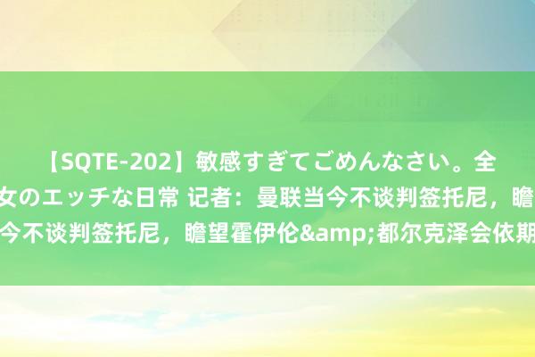 【SQTE-202】敏感すぎてごめんなさい。全身性感帯みたいな美少女のエッチな日常 记者：曼联当今不谈判签托尼，瞻望霍伊伦&都尔克泽会依期上场