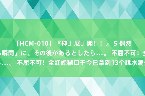 【HCM-010】『神・展・開！！』 5 偶然見かけた「目が奪われる瞬間」に、その後があるとしたら…。 不屈不可！全红婵糊口于今已拿到13个跳水满分算作