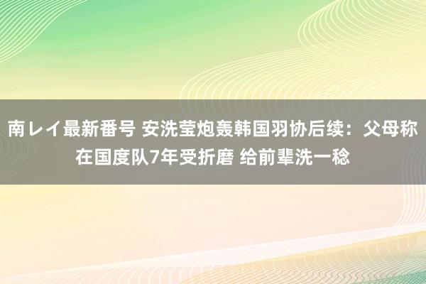 南レイ最新番号 安洗莹炮轰韩国羽协后续：父母称在国度队7年受折磨 给前辈洗一稔