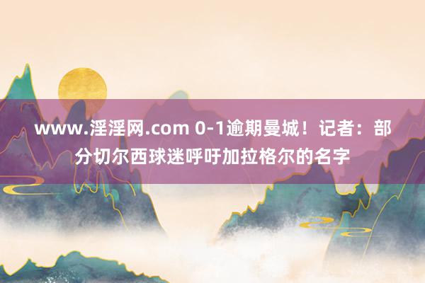 www.淫淫网.com 0-1逾期曼城！记者：部分切尔西球迷呼吁加拉格尔的名字