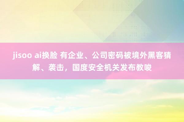 jisoo ai换脸 有企业、公司密码被境外黑客猜解、袭击，国度安全机关发布教唆