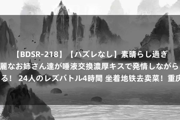 【BDSR-218】【ハズレなし】素晴らし過ぎる美女レズ。 ガチで綺麗なお姉さん達が唾液交換濃厚キスで発情しながらイキまくる！ 24人のレズバトル4時間 坐着地铁去卖菜！重庆“背篓专线”，载着一座城的和睦