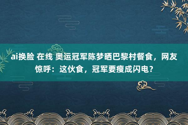 ai换脸 在线 奥运冠军陈梦晒巴黎村餐食，网友惊呼：这伙食，冠军要瘦成闪电？