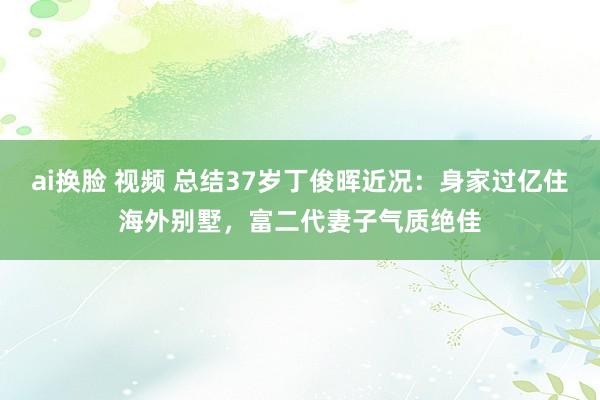 ai换脸 视频 总结37岁丁俊晖近况：身家过亿住海外别墅，富二代妻子气质绝佳