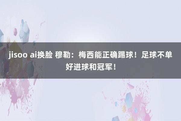 jisoo ai换脸 穆勒：梅西能正确踢球！足球不单好进球和冠军！