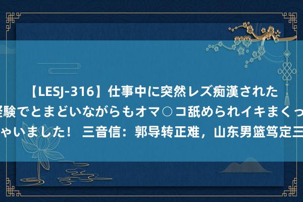 【LESJ-316】仕事中に突然レズ痴漢された私（ノンケ）初めての経験でとまどいながらもオマ○コ舐められイキまくっちゃいました！ 三音信：郭导转正难，山东男篮笃定三外助，周琦续约广东成定局