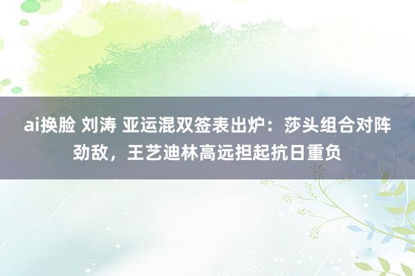 ai换脸 刘涛 亚运混双签表出炉：莎头组合对阵劲敌，王艺迪林高远担起抗日重负