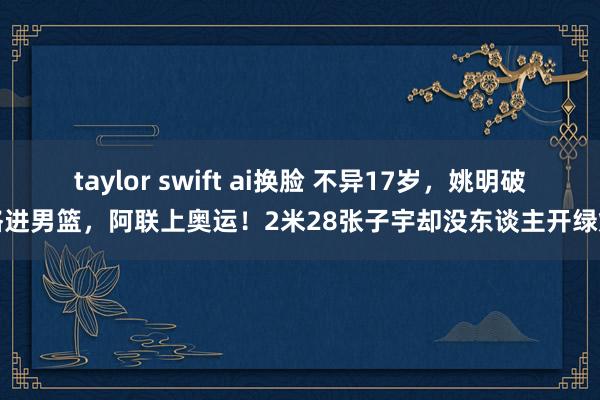 taylor swift ai换脸 不异17岁，姚明破格进男篮，阿联上奥运！2米28张子宇却没东谈主开绿灯