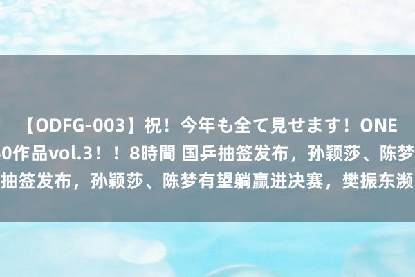 【ODFG-003】祝！今年も全て見せます！ONEDAFULL1年の軌跡全60作品vol.3！！8時間 国乒抽签发布，孙颖莎、陈梦有望躺赢进决赛，樊振东濒临难题！