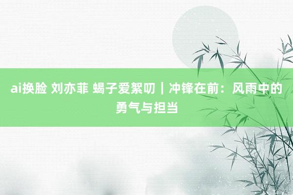 ai换脸 刘亦菲 蝎子爱絮叨｜冲锋在前：风雨中的勇气与担当