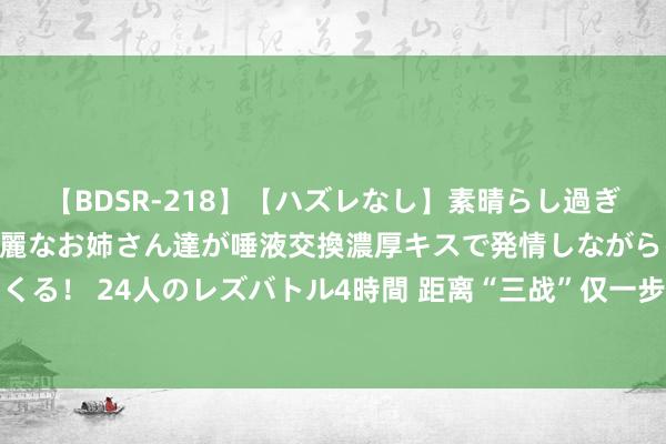 【BDSR-218】【ハズレなし】素晴らし過ぎる美女レズ。 ガチで綺麗なお姉さん達が唾液交換濃厚キスで発情しながらイキまくる！ 24人のレズバトル4時間 距离“三战”仅一步之遥？咱们必须严肃对待这件事