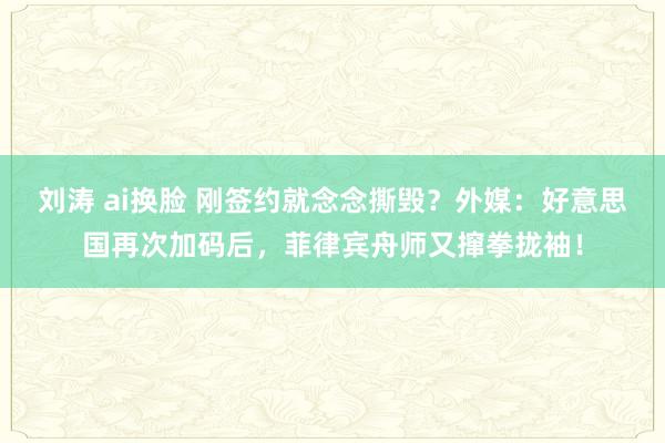 刘涛 ai换脸 刚签约就念念撕毁？外媒：好意思国再次加码后，菲律宾舟师又撺拳拢袖！