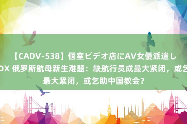 【CADV-538】個室ビデオ店にAV女優派遣します。8時間DX 俄罗斯航母新生难题：缺航行员成最大紧闭，或乞助中国教会？