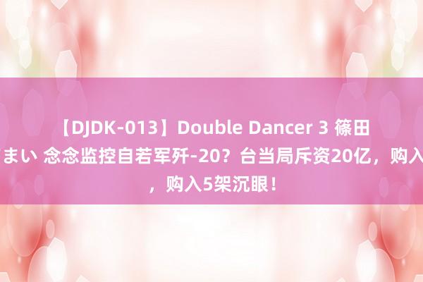 【DJDK-013】Double Dancer 3 篠田ゆう 三浦まい 念念监控自若军歼-20？台当局斥资20亿，购入5架沉眼！