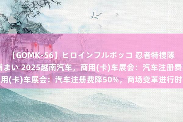 【GOMK-56】ヒロインフルボッコ 忍者特捜隊バードファイター 三浦まい 2025越南汽车，商用(卡)车展会：汽车注册费降50%，商场变革进行时