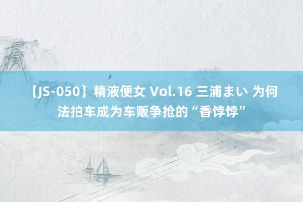 【JS-050】精液便女 Vol.16 三浦まい 为何法拍车成为车贩争抢的“香饽饽”