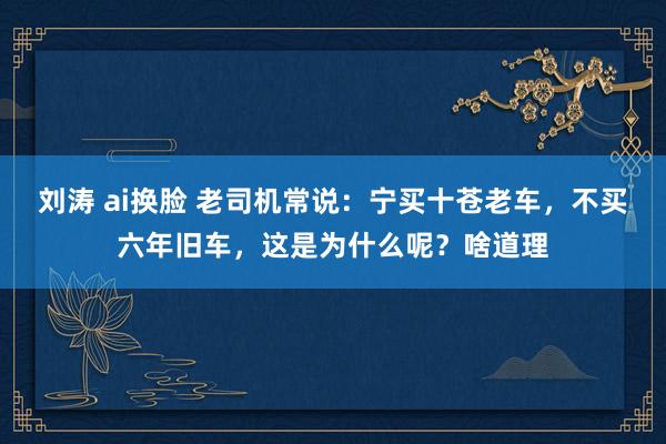 刘涛 ai换脸 老司机常说：宁买十苍老车，不买六年旧车，这是为什么呢？啥道理