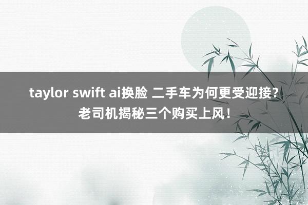 taylor swift ai换脸 二手车为何更受迎接？老司机揭秘三个购买上风！