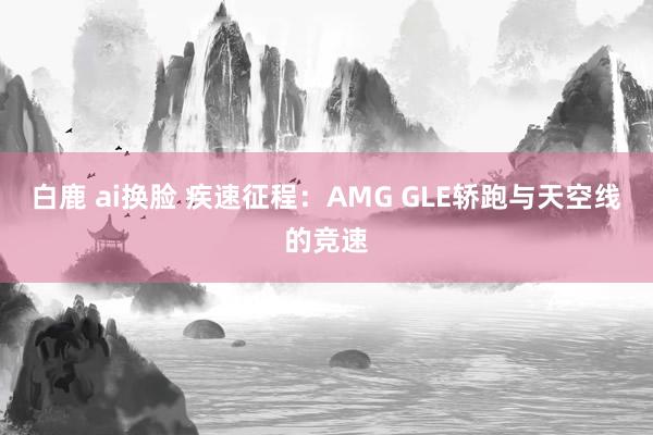 白鹿 ai换脸 疾速征程：AMG GLE轿跑与天空线的竞速