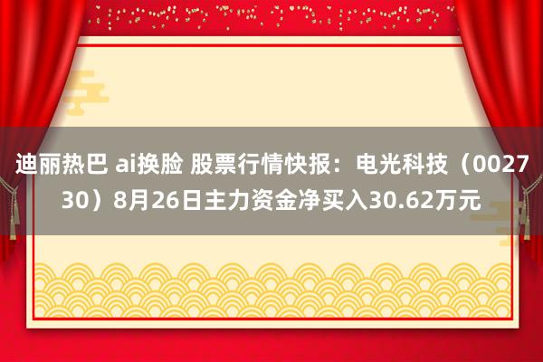 迪丽热巴 ai换脸 股票行情快报：电光科技（002730）8月26日主力资金净买入30.62万元