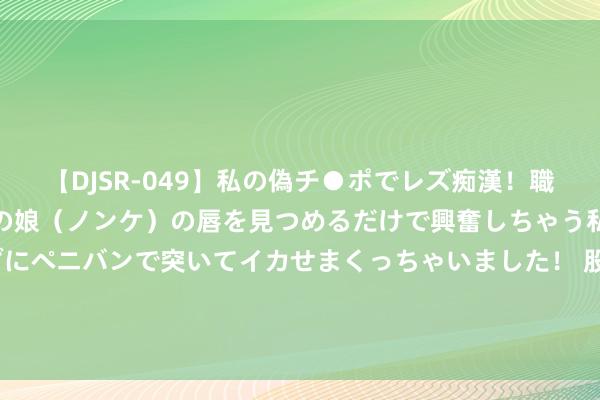 【DJSR-049】私の偽チ●ポでレズ痴漢！職場で見かけたカワイイあの娘（ノンケ）の唇を見つめるだけで興奮しちゃう私は欲求を抑えられずにペニバンで突いてイカせまくっちゃいました！ 股票行情快报：棒杰股份（002634）8月26日主力资金净卖出141.40万元