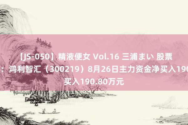 【JS-050】精液便女 Vol.16 三浦まい 股票行情快报：鸿利智汇（300219）8月26日主力资金净买入190.80万元