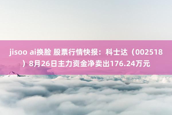 jisoo ai换脸 股票行情快报：科士达（002518）8月26日主力资金净卖出176.24万元