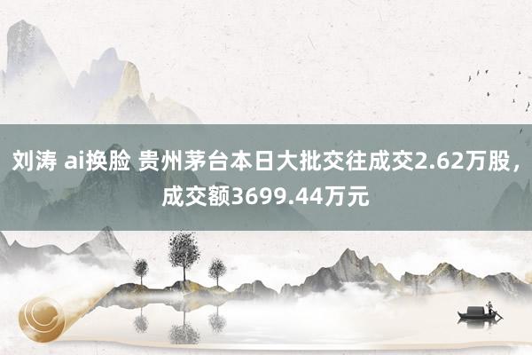 刘涛 ai换脸 贵州茅台本日大批交往成交2.62万股，成交额3699.44万元