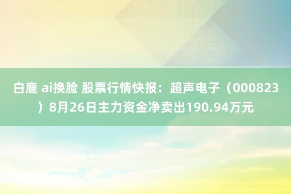 白鹿 ai换脸 股票行情快报：超声电子（000823）8月26日主力资金净卖出190.94万元