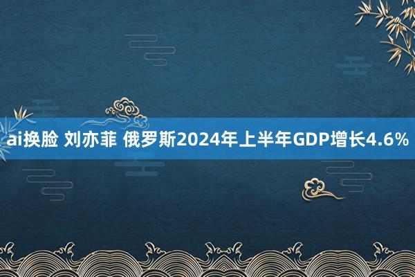 ai换脸 刘亦菲 俄罗斯2024年上半年GDP增长4.6%