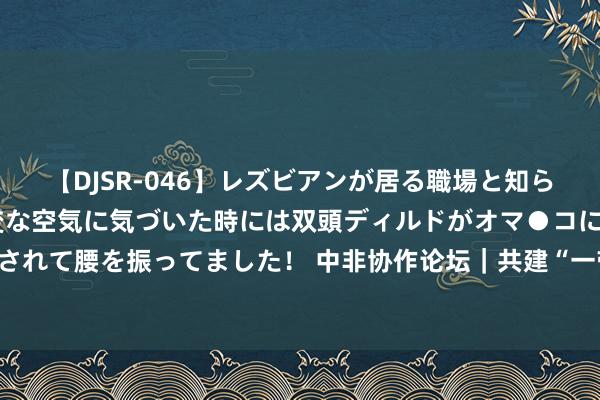 【DJSR-046】レズビアンが居る職場と知らずに来た私（ノンケ） 変な空気に気づいた時には双頭ディルドがオマ●コに挿入されて腰を振ってました！ 中非协作论坛｜共建“一带沿路”激励“非洲制造”新活力