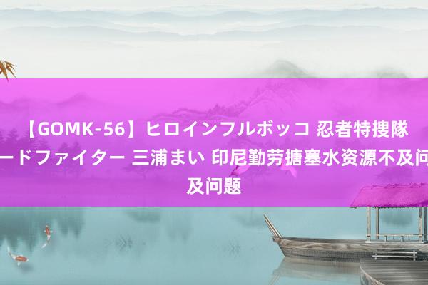 【GOMK-56】ヒロインフルボッコ 忍者特捜隊バードファイター 三浦まい 印尼勤劳搪塞水资源不及问题