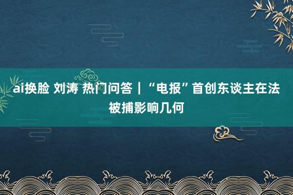 ai换脸 刘涛 热门问答｜“电报”首创东谈主在法被捕影响几何