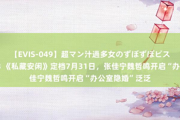 【EVIS-049】超マン汁過多女のずぼずぼピストンオナニー 3 《私藏安闲》定档7月31日，张佳宁魏哲鸣开启“办公室隐婚”泛泛