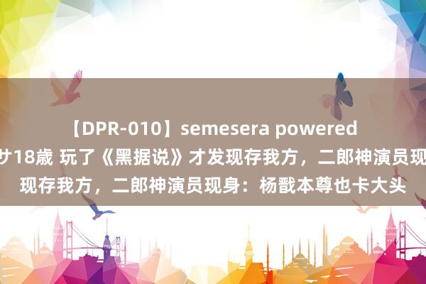 【DPR-010】semesera powered 10 ギャル女痴校生 リサ18歳 玩了《黑据说》才发现存我方，二郎神演员现身：杨戬本尊也卡大头