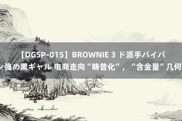 【DGSP-015】BROWNIE 3 ド派手パイパン強め黒ギャル 电商走向“畴昔化”，“含金量”几何？