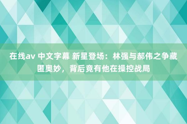 在线av 中文字幕 新星登场：林强与郝伟之争藏匿奥妙，背后竟有他在操控战局