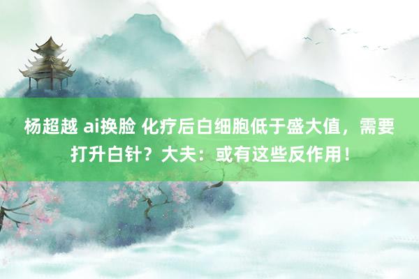 杨超越 ai换脸 化疗后白细胞低于盛大值，需要打升白针？大夫：或有这些反作用！