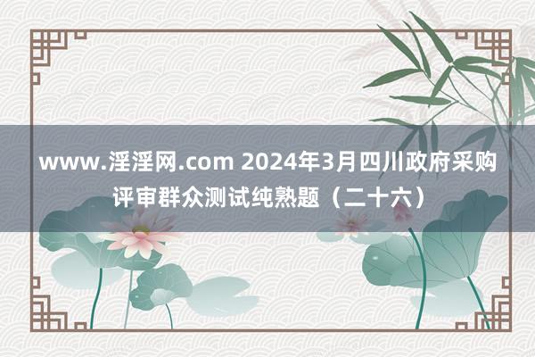 www.淫淫网.com 2024年3月四川政府采购评审群众测试纯熟题（二十六）