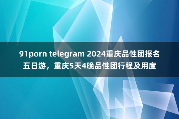 91porn telegram 2024重庆品性团报名五日游，重庆5天4晚品性团行程及用度