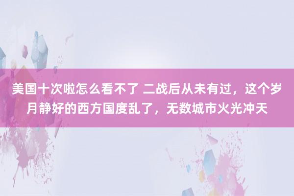 美国十次啦怎么看不了 二战后从未有过，这个岁月静好的西方国度乱了，无数城市火光冲天