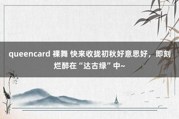 queencard 裸舞 快来收拢初秋好意思好，即刻烂醉在“达古绿”中~